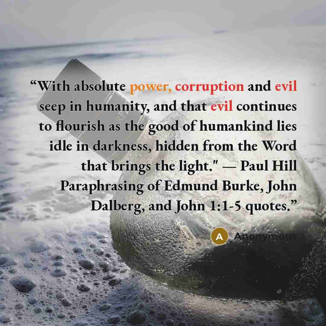 “With absolute power, corruption and evil seep in humanity, and that evil continues to flourish as the good of humankind lies idle in darkness, hidden from the Word that brings the light." — Paul Hill Paraphrasing of Edmund Burke, John Dalberg, and John 1:1-5 quotes.” quote by Anonymous
