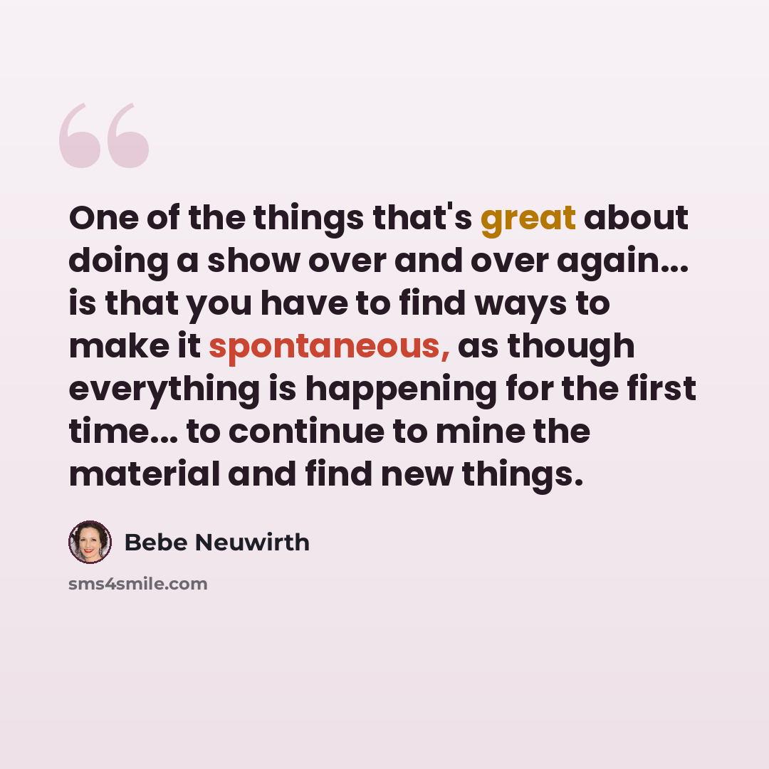 “One of the things that's great about doing a show over and over again... is that you have to find ways to make it spontaneous, as though everything is happening for the first time... to continue to mine the material and find new things.” quote by Bebe Neuwirth