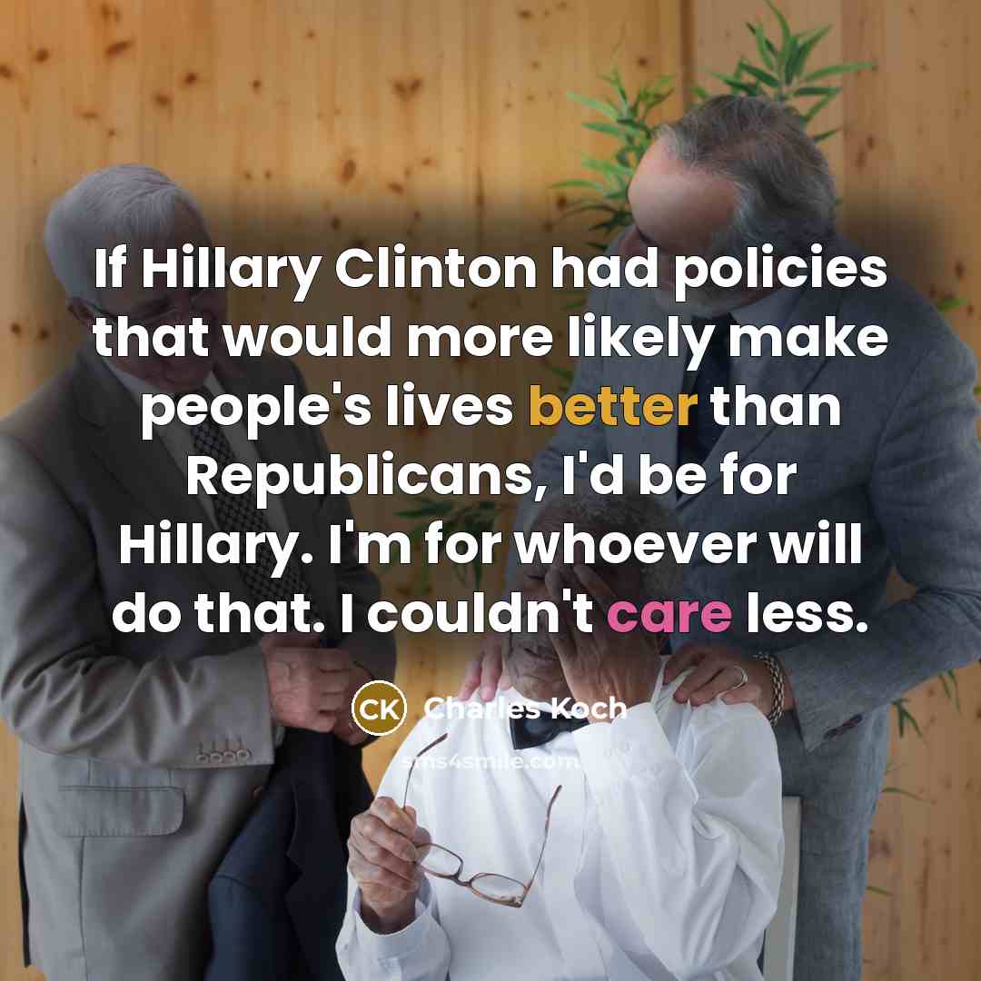 “If Hillary Clinton had policies that would more likely make people's lives better than Republicans, I'd be for Hillary. I'm for whoever will do that. I couldn't care less.” quote by Charles Koch