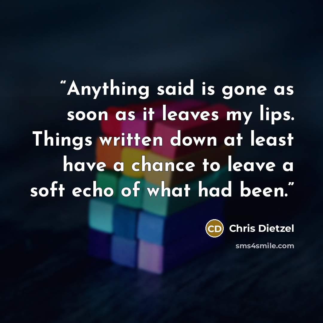 “Anything said is gone as soon as it leaves my lips. Things written down at least have a chance to leave a soft echo of what had been.” quote by Chris Dietzel