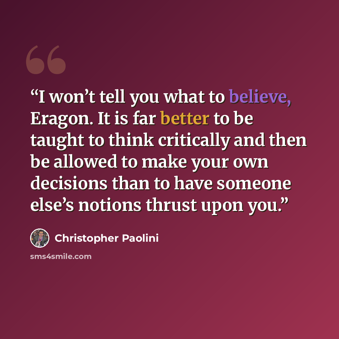 “I won’t tell you what to believe, Eragon. It is far better to be taught to think critically and then be allowed to make your own decisions than to have someone else’s notions thrust upon you.” quote by Christopher Paolini