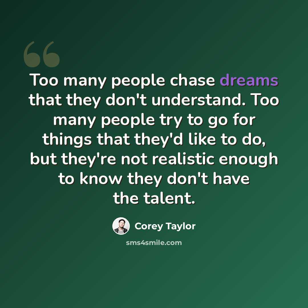 “Too many people chase dreams that they don't understand. Too many people try to go for things that they'd like to do, but they're not realistic enough to know they don't have the talent.” quote by Corey Taylor