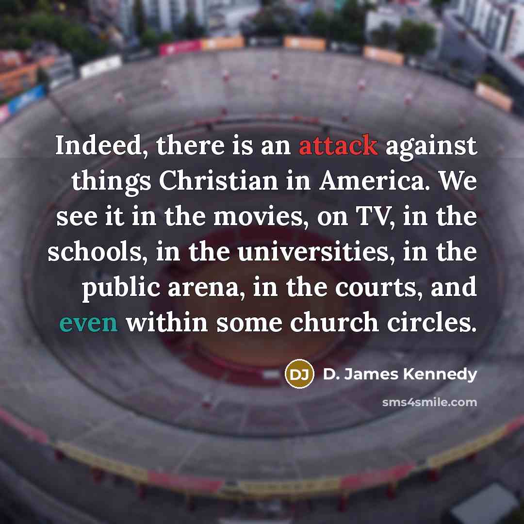 “Indeed, there is an attack against things Christian in America. We see it in the movies, on TV, in the schools, in the universities, in the public arena, in the courts, and even within some church circles.” quote by D. James Kennedy
