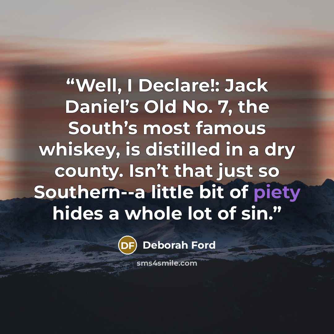 “Well, I Declare!: Jack Daniel’s Old No. 7, the South’s most famous whiskey, is distilled in a dry county. Isn’t that just so Southern--a little bit of piety hides a whole lot of sin.” quote by Deborah Ford
