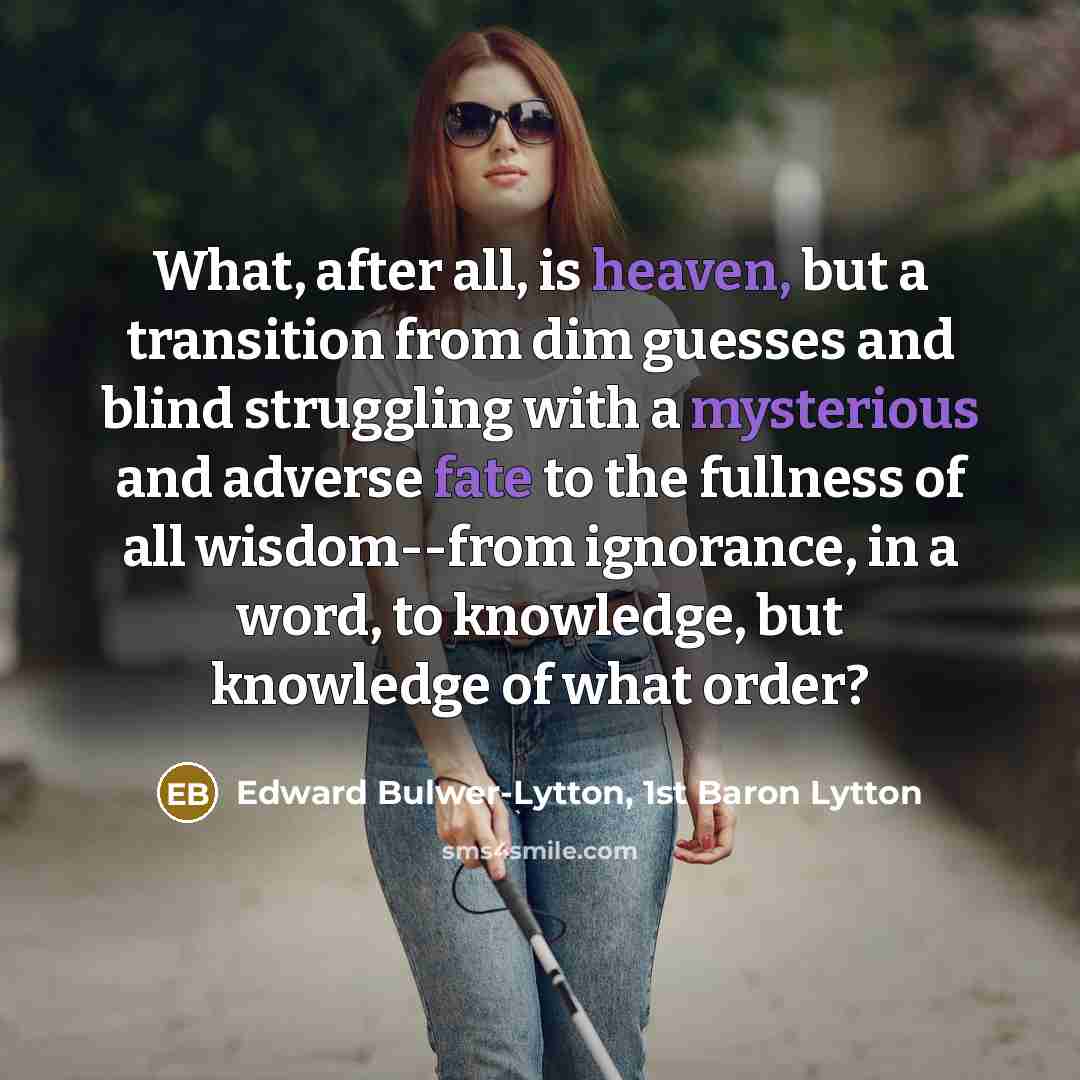 “What, after all, is heaven, but a transition from dim guesses and blind struggling with a mysterious and adverse fate to the fullness of all wisdom--from ignorance, in a word, to knowledge, but knowledge of what order?” quote by Edward Bulwer-Lytton, 1st Baron Lytton