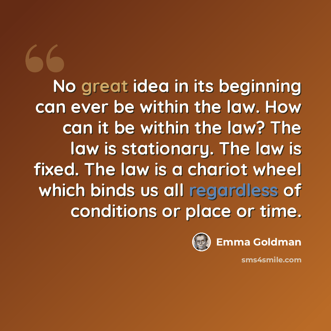 “No great idea in its beginning can ever be within the law. How can it be within the law? The law is stationary. The law is fixed. The law is a chariot wheel which binds us all regardless of conditions or place or time.” quote by Emma Goldman