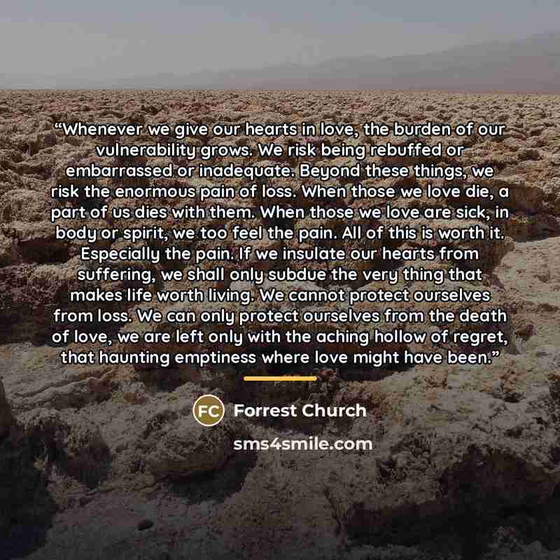 “Whenever we give our hearts in love, the burden of our vulnerability grows. We risk being rebuffed or embarrassed or inadequate. Beyond these things, we risk the enormous pain of loss. When those we love die, a part of us dies with them. When those we love are sick, in body or spirit, we too feel…” quote by Forrest Church