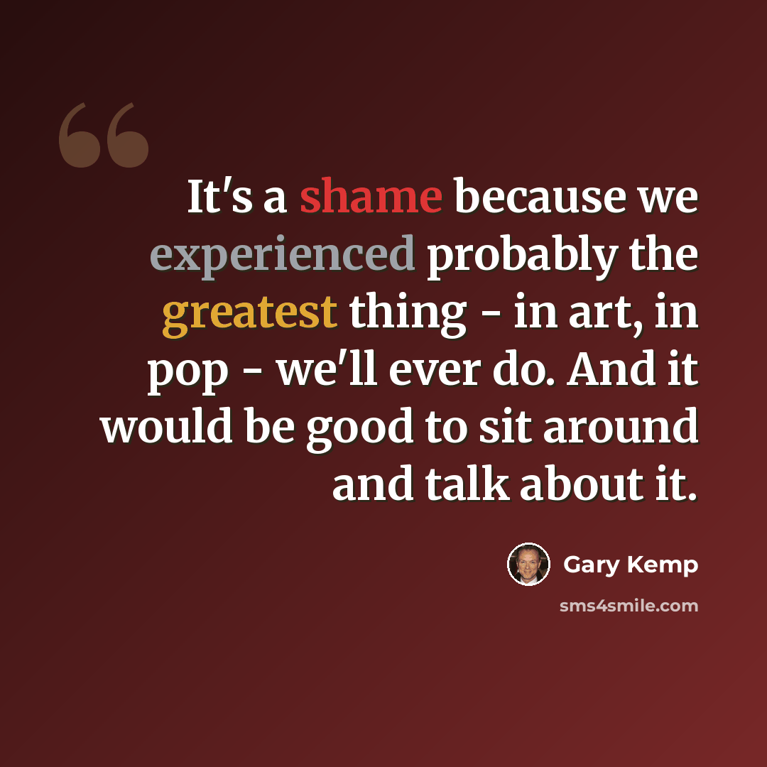 “It's a shame because we experienced probably the greatest thing - in art, in pop - we'll ever do. And it would be good to sit around and talk about it.” quote by Gary Kemp