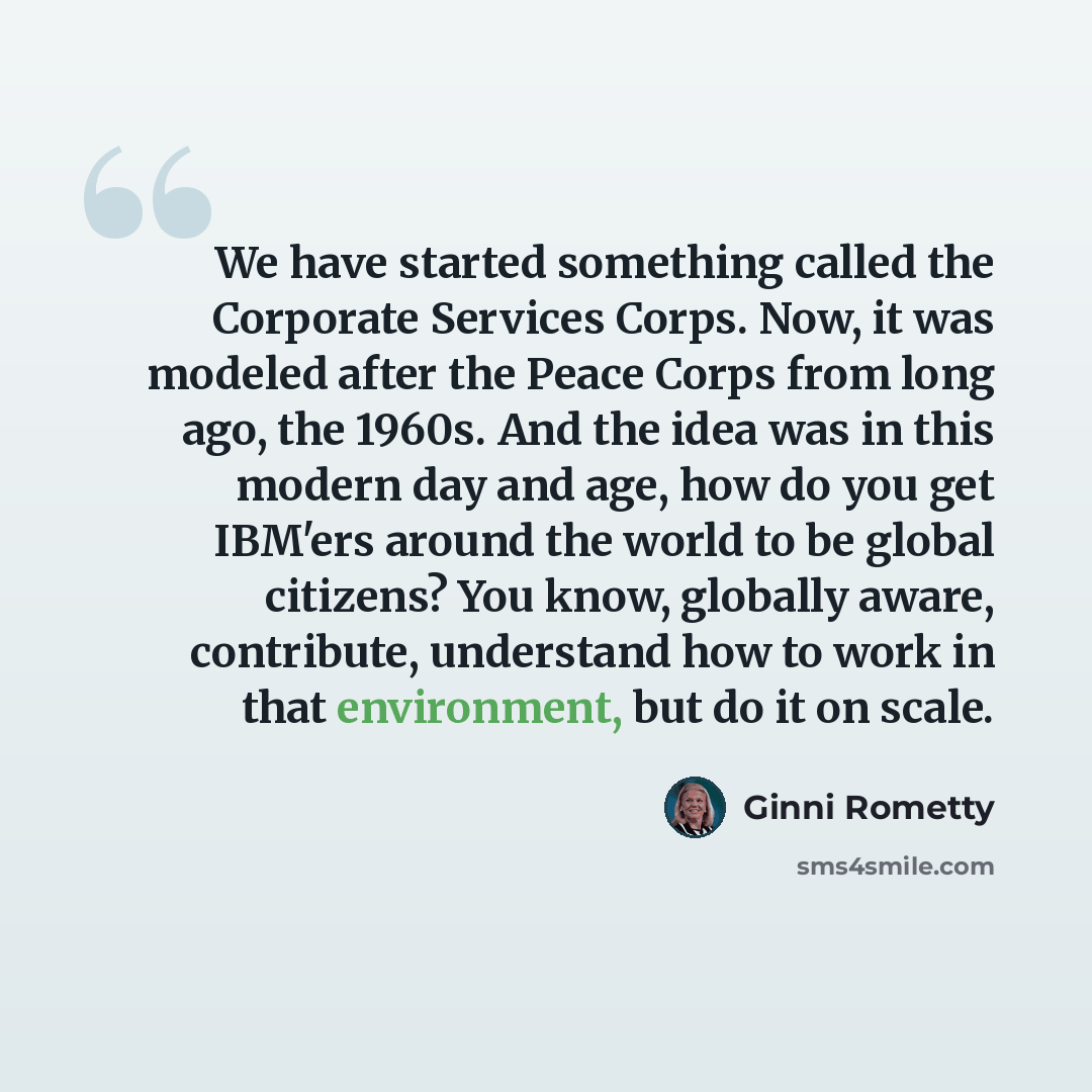 “We have started something called the Corporate Services Corps. Now, it was modeled after the Peace Corps from long ago, the 1960s. And the idea was in this modern day and age, how do you get IBM'ers around the world to be global citizens? You know, globally aware, contribute, understand how to…” quote by Ginni Rometty