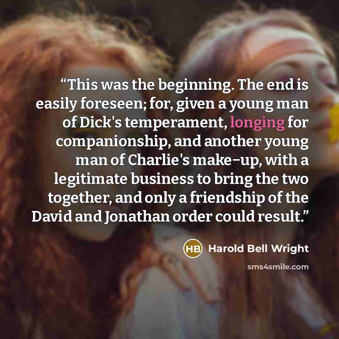 “This was the beginning. The end is easily foreseen; for, given a young man of Dick's temperament, longing for companionship, and another young man of Charlie's make−up, with a legitimate business to bring the two together, and only a friendship of the David and Jonathan order could result.” quote by Harold Bell Wright