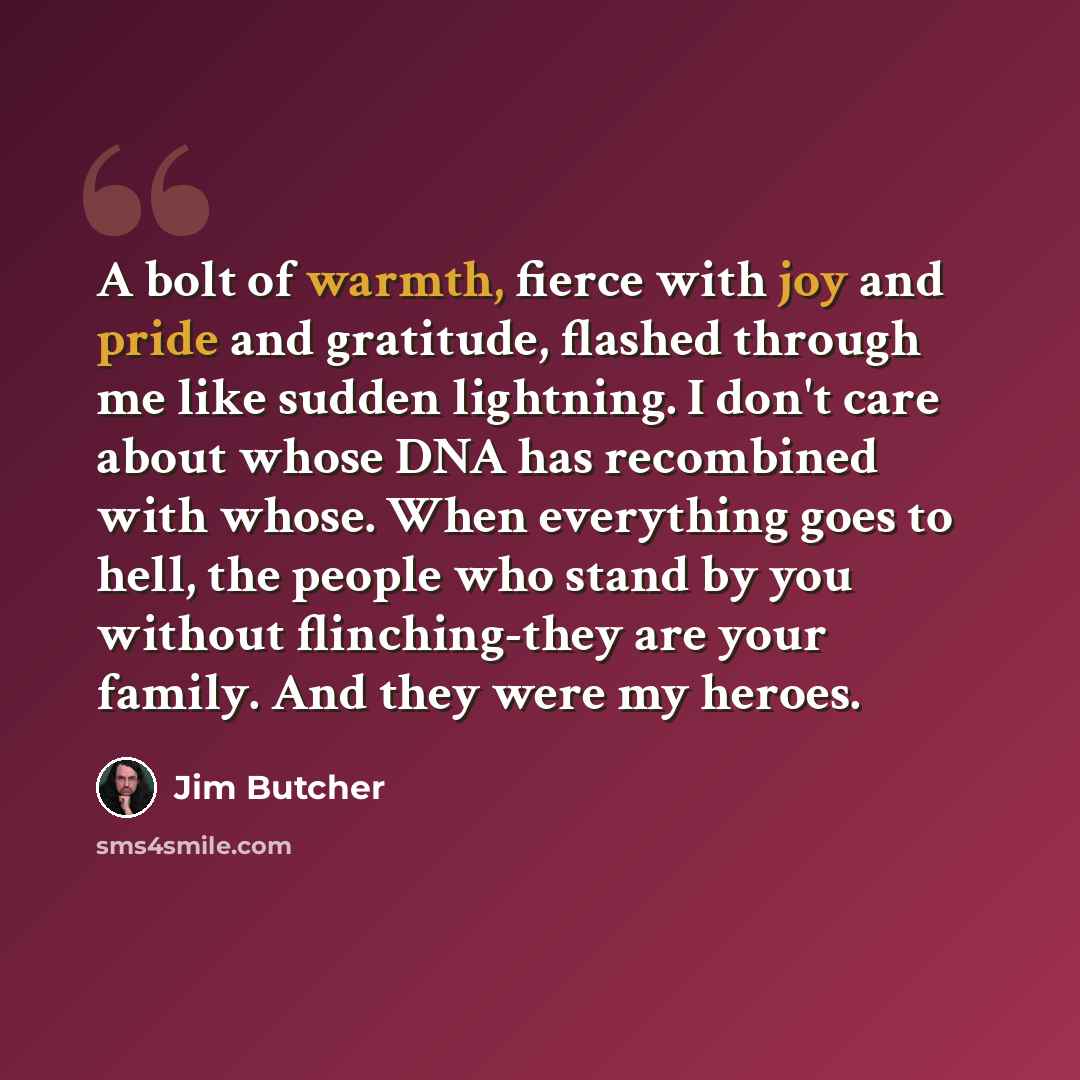 “A bolt of warmth, fierce with joy and pride and gratitude, flashed through me like sudden lightning. I don't care about whose DNA has recombined with whose. When everything goes to hell, the people who stand by you without flinching-they are your family. And they were my heroes.” quote by Jim Butcher
