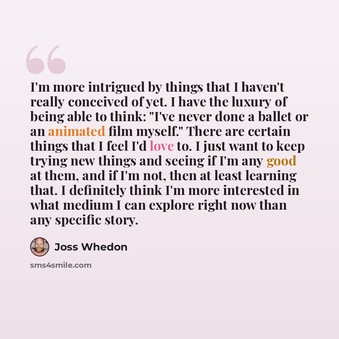 “I'm more intrigued by things that I haven't really conceived of yet. I have the luxury of being able to think: "I've never done a ballet or an animated film myself." There are certain things that I feel I'd love to. I just want to keep trying new things and seeing if I'm any good at them, and if…” quote by Joss Whedon