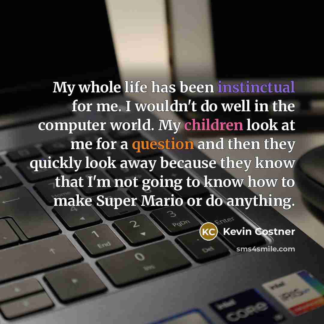 “My whole life has been instinctual for me. I wouldn't do well in the computer world. My children look at me for a question and then they quickly look away because they know that I'm not going to know how to make Super Mario or do anything.” quote by Kevin Costner