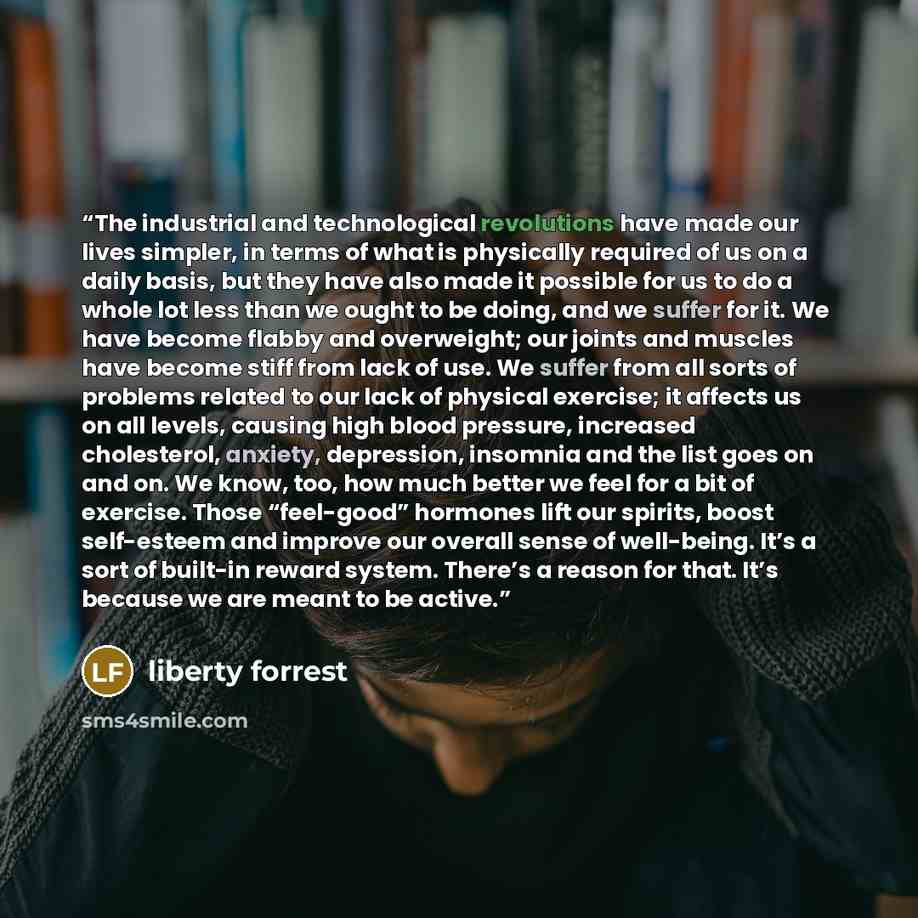 “The industrial and technological revolutions have made our lives simpler, in terms of what is physically required of us on a daily basis, but they have also made it possible for us to do a whole lot less than we ought to be doing, and we suffer for it. We have become flabby and overweight; our…” quote by liberty forrest