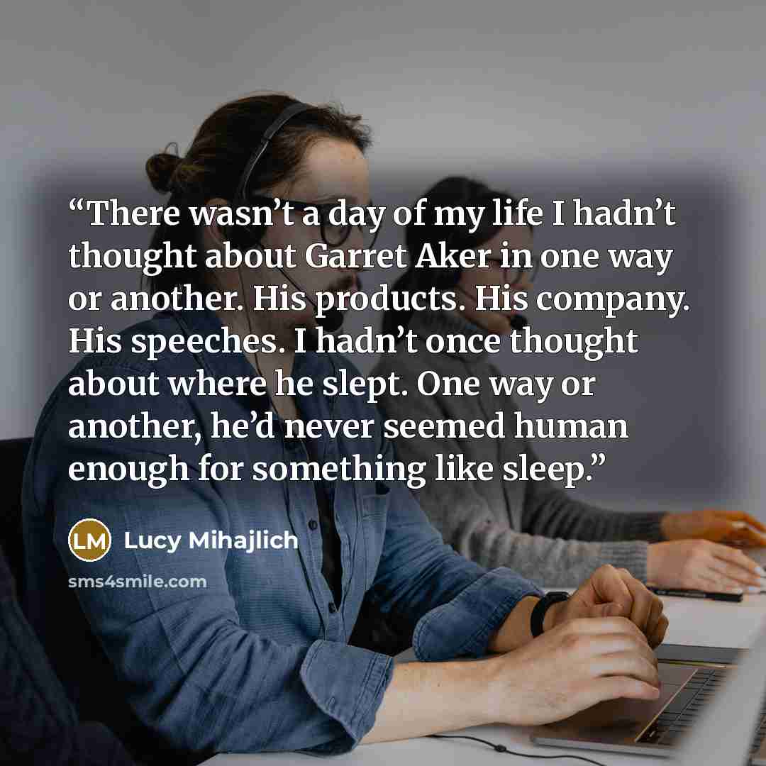 “There wasn’t a day of my life I hadn’t thought about Garret Aker in one way or another. His products. His company. His speeches. I hadn’t once thought about where he slept. One way or another, he’d never seemed human enough for something like sleep.” quote by Lucy Mihajlich