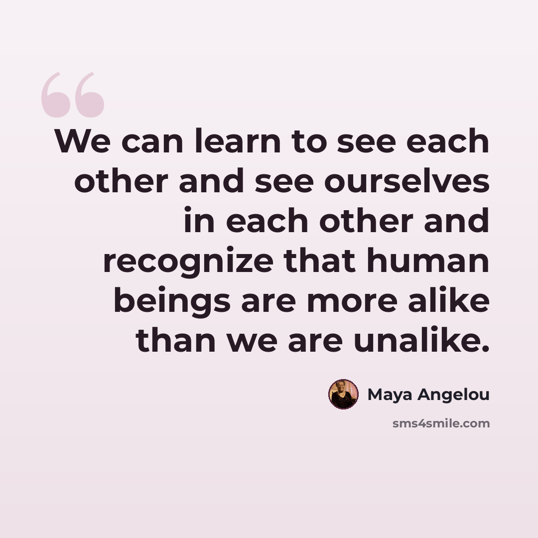 “We can learn to see each other and see ourselves in each other and recognize that human beings are more alike than we are unalike.” quote by Maya Angelou