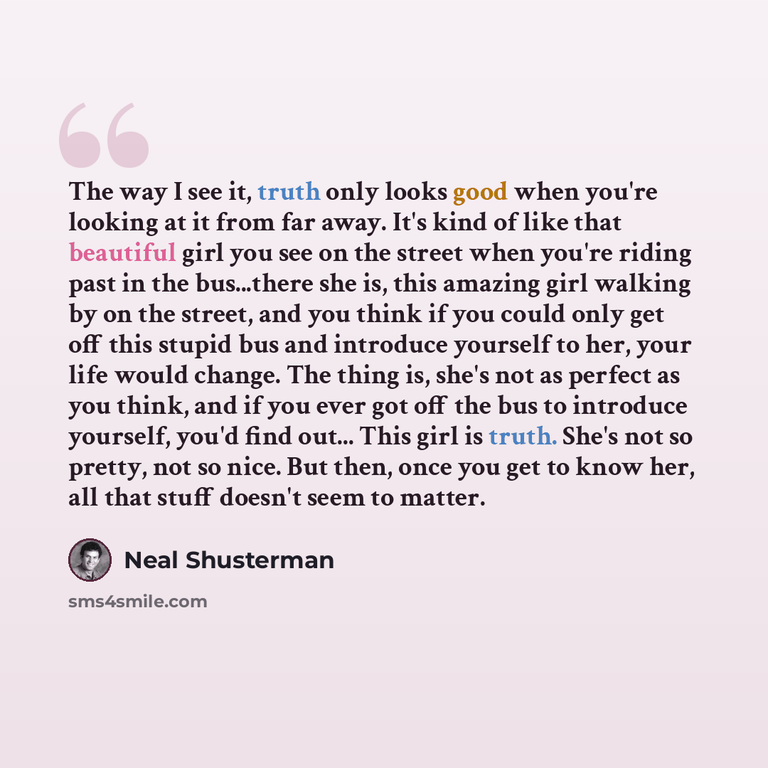 “The way I see it, truth only looks good when you're looking at it from far away. It's kind of like that beautiful girl you see on the street when you're riding past in the bus...there she is, this amazing girl walking by on the street, and you think if you could only get off this stupid bus and…” quote by Neal Shusterman