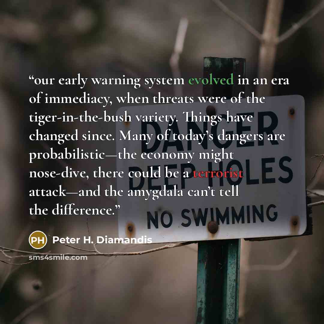 “our early warning system evolved in an era of immediacy, when threats were of the tiger-in-the-bush variety. Things have changed since. Many of today’s dangers are probabilistic—the economy might nose-dive, there could be a terrorist attack—and the amygdala can’t tell the difference.” quote by Peter H. Diamandis