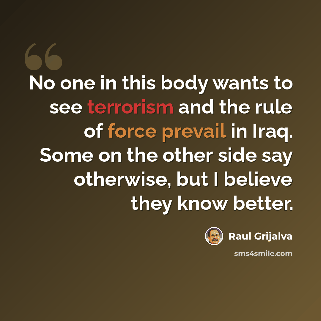 “No one in this body wants to see terrorism and the rule of force prevail in Iraq. Some on the other side say otherwise, but I believe they know better.” quote by Raul Grijalva