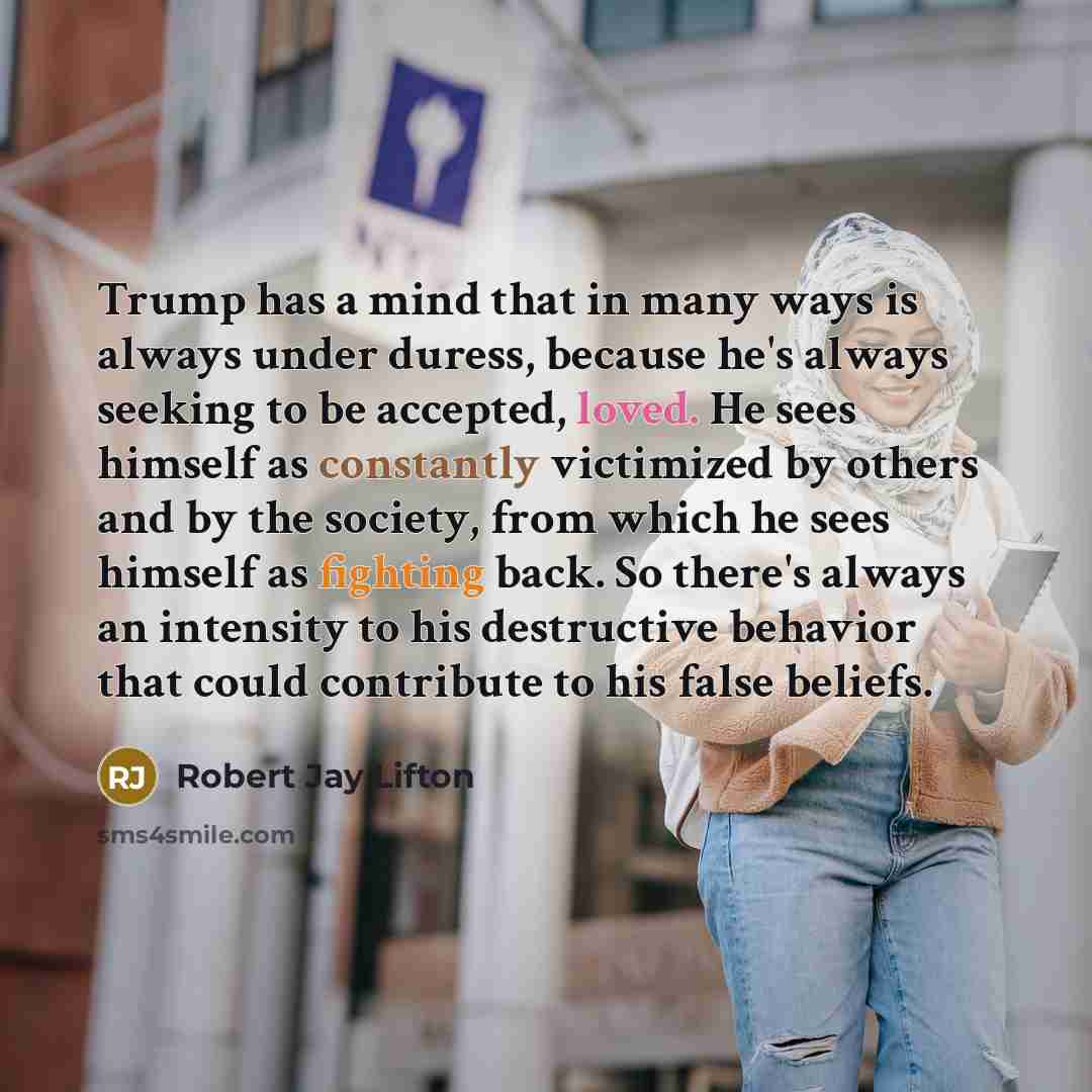 “Trump has a mind that in many ways is always under duress, because he's always seeking to be accepted, loved. He sees himself as constantly victimized by others and by the society, from which he sees himself as fighting back. So there's always an intensity to his destructive behavior that could…” quote by Robert Jay Lifton