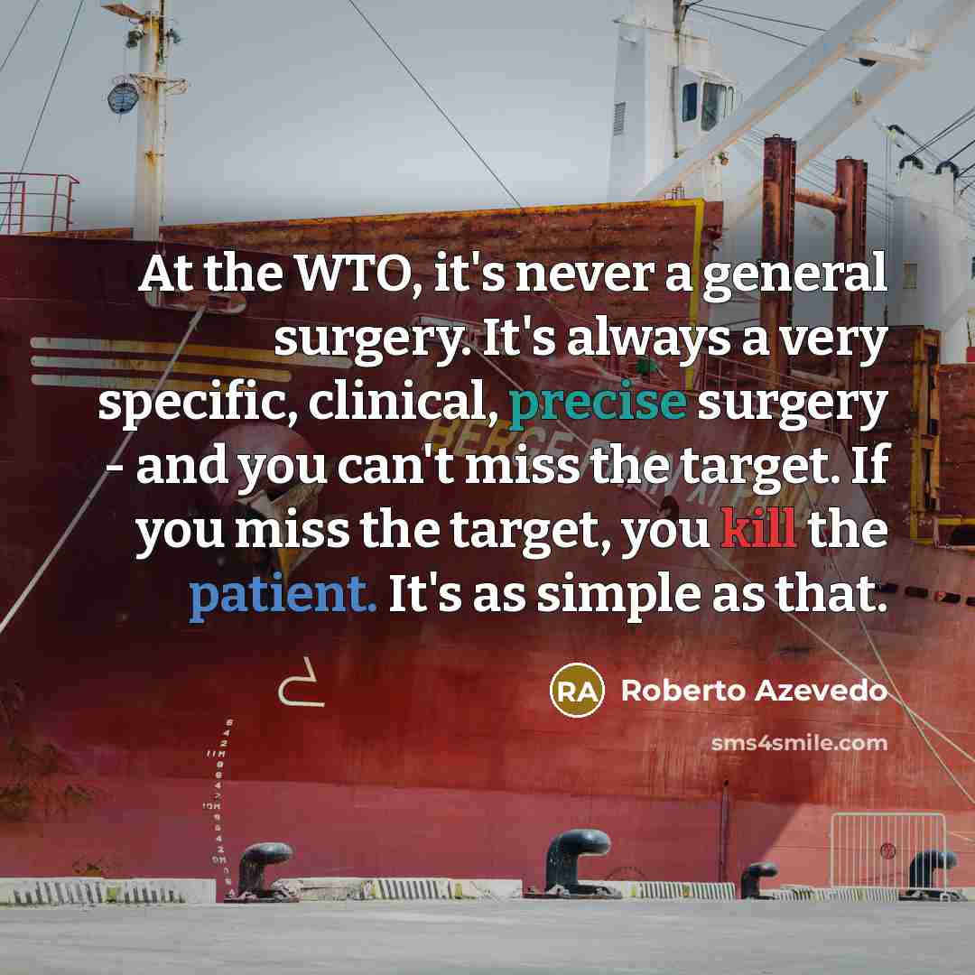 “At the WTO, it's never a general surgery. It's always a very specific, clinical, precise surgery - and you can't miss the target. If you miss the target, you kill the patient. It's as simple as that.” quote by Roberto Azevedo
