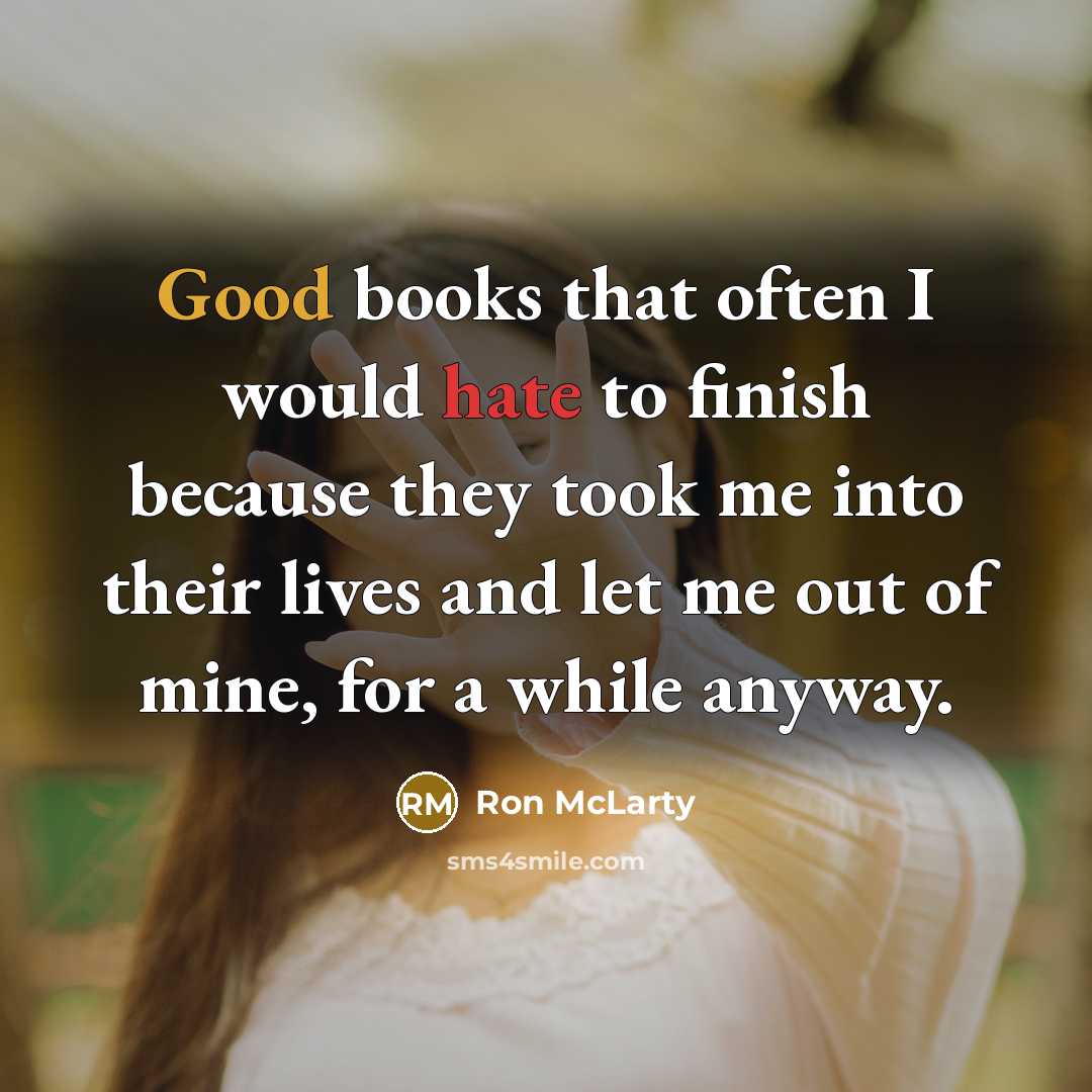 “Good books that often I would hate to finish because they took me into their lives and let me out of mine, for a while anyway.” quote by Ron McLarty