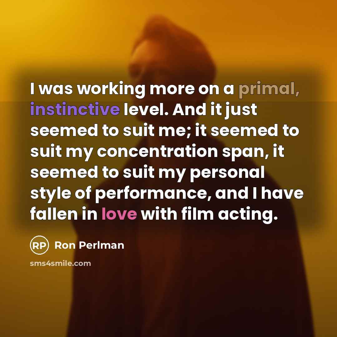 “I was working more on a primal, instinctive level. And it just seemed to suit me; it seemed to suit my concentration span, it seemed to suit my personal style of performance, and I have fallen in love with film acting.” quote by Ron Perlman