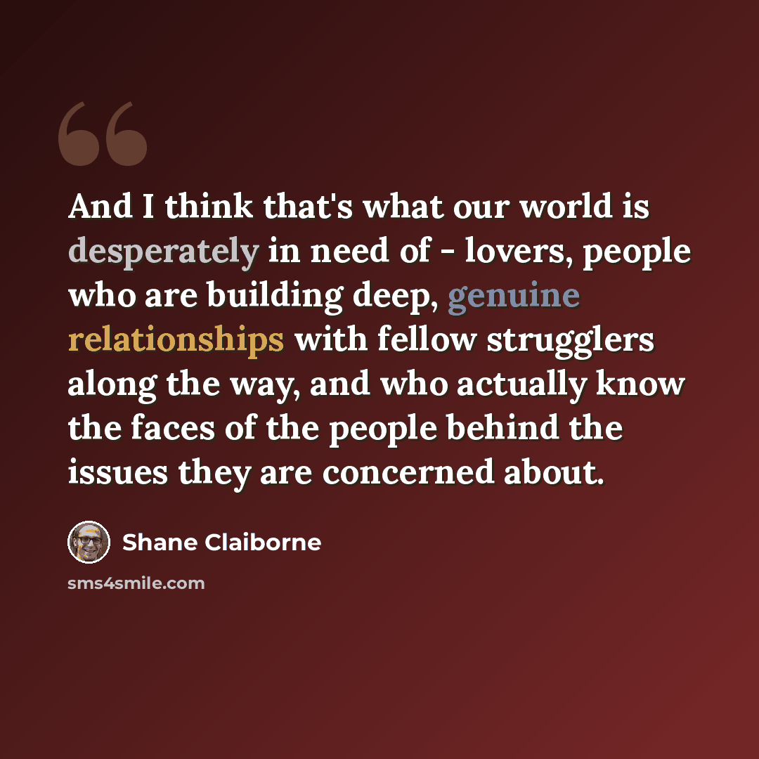 “And I think that's what our world is desperately in need of - lovers, people who are building deep, genuine relationships with fellow strugglers along the way, and who actually know the faces of the people behind the issues they are concerned about.” quote by Shane Claiborne