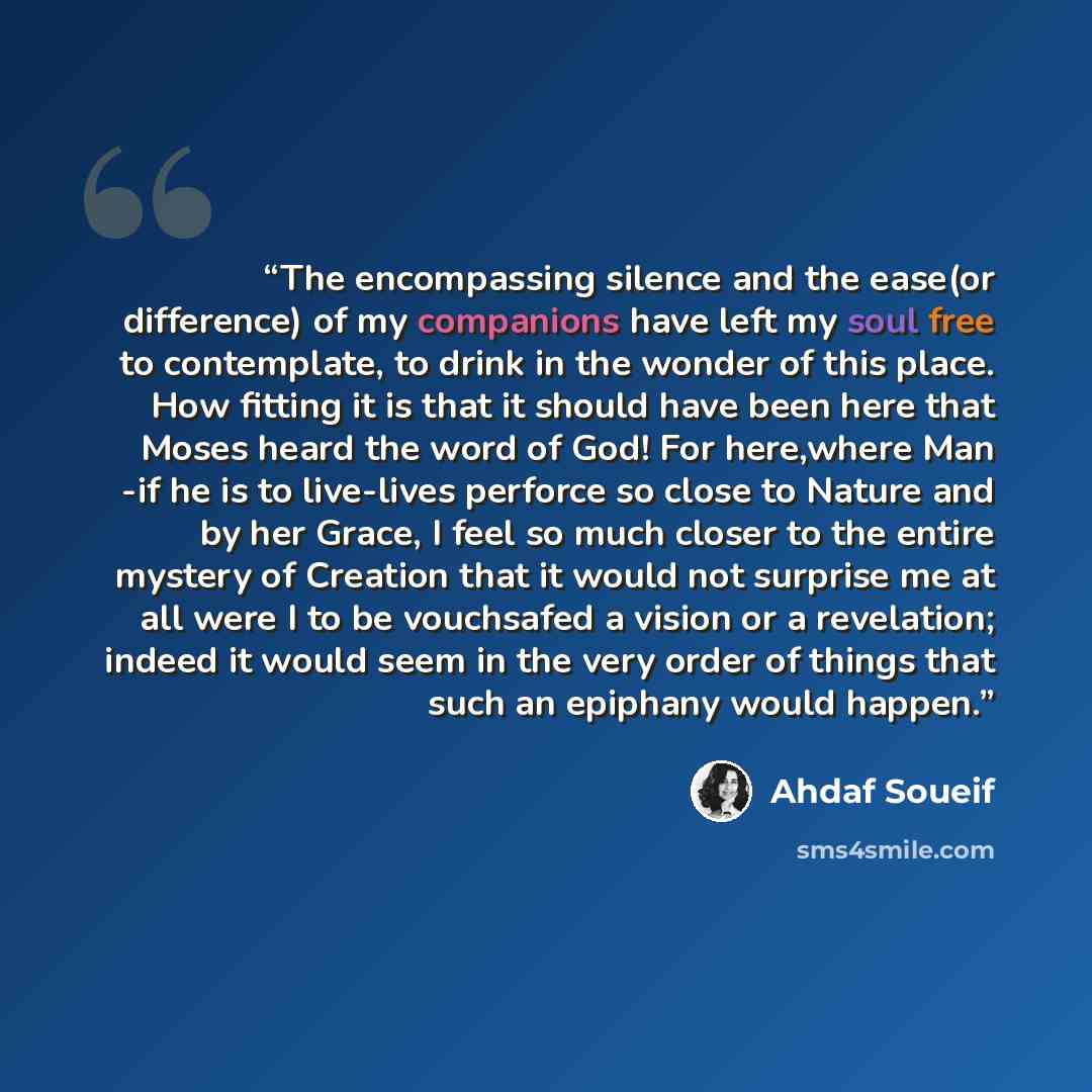 “The encompassing silence and the ease(or difference) of my companions have left my soul free to contemplate, to drink in the wonder of this place. How fitting it is that it should have been here that Moses heard the word of God! For here,where Man -if he is to live-lives perforce so close to…” quote by Ahdaf Soueif