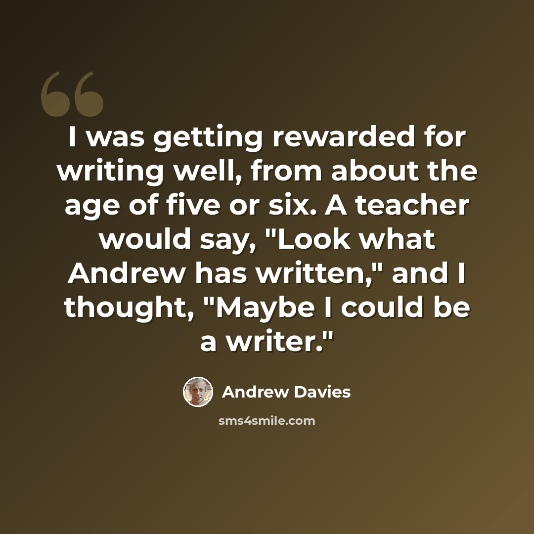“I was getting rewarded for writing well, from about the age of five or six. A teacher would say, "Look what Andrew has written," and I thought, "Maybe I could be a writer."” quote by Andrew Davies