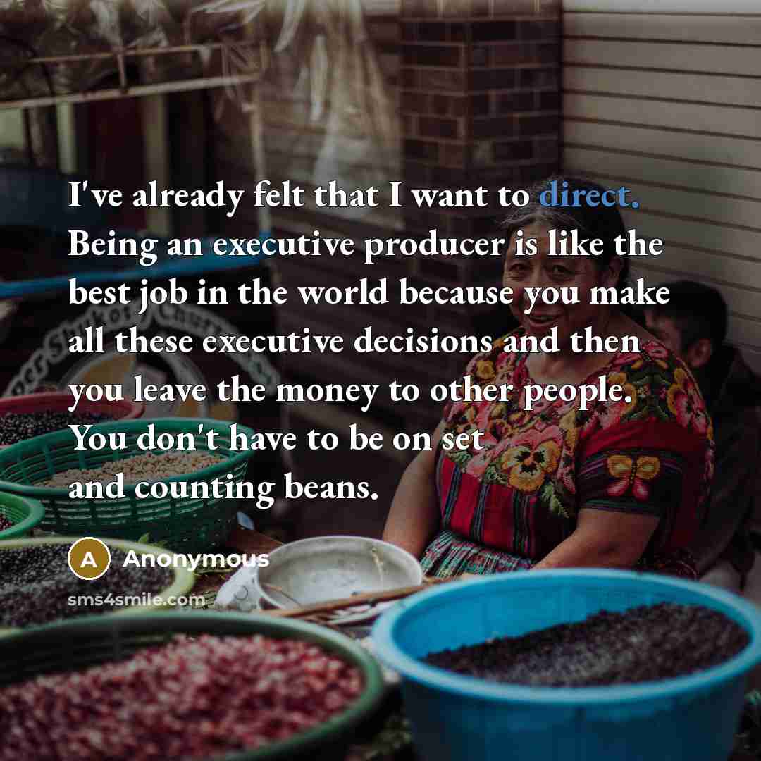 “I've already felt that I want to direct. Being an executive producer is like the best job in the world because you make all these executive decisions and then you leave the money to other people. You don't have to be on set and counting beans.” quote by Anonymous