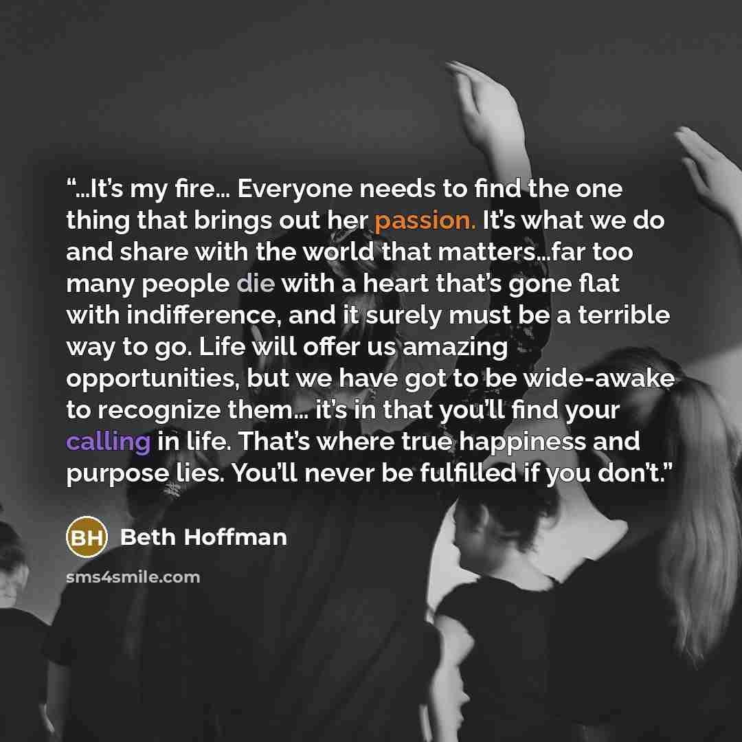 “…It’s my fire… Everyone needs to find the one thing that brings out her passion. It’s what we do and share with the world that matters…far too many people die with a heart that’s gone flat with indifference, and it surely must be a terrible way to go. Life will offer us amazing opportunities, but…” quote by Beth Hoffman