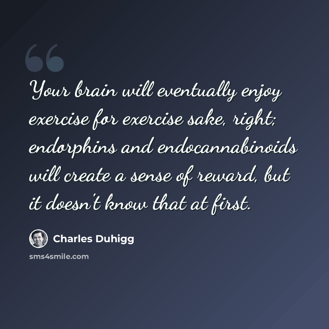 “Your brain will eventually enjoy exercise for exercise sake, right; endorphins and endocannabinoids will create a sense of reward, but it doesn't know that at first.” quote by Charles Duhigg