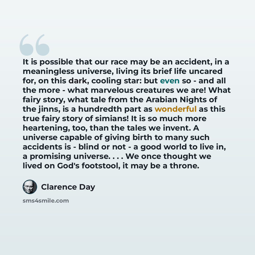 “It is possible that our race may be an accident, in a meaningless universe, living its brief life uncared for, on this dark, cooling star: but even so - and all the more - what marvelous creatures we are! What fairy story, what tale from the Arabian Nights of the jinns, is a hundredth part as…” quote by Clarence Day