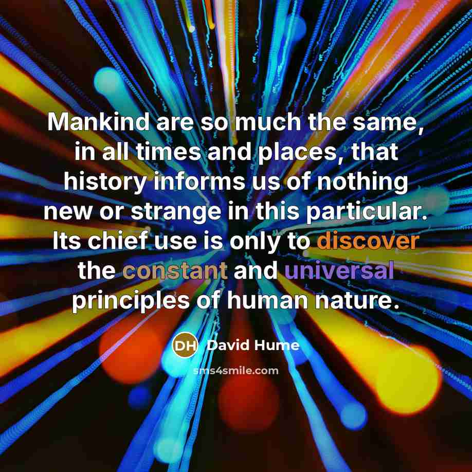“Mankind are so much the same, in all times and places, that history informs us of nothing new or strange in this particular. Its chief use is only to discover the constant and universal principles of human nature.” quote by David Hume