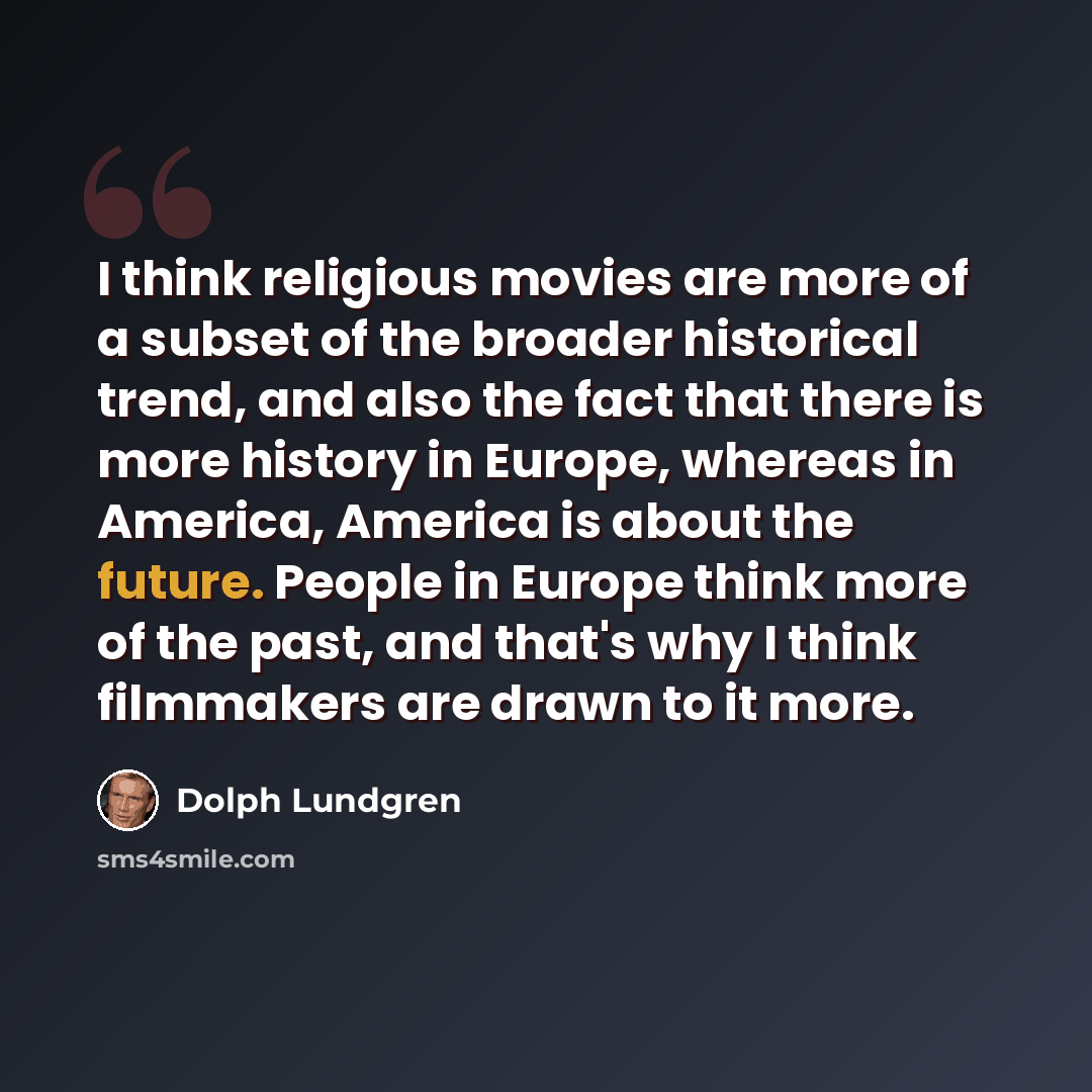 “I think religious movies are more of a subset of the broader historical trend, and also the fact that there is more history in Europe, whereas in America, America is about the future. People in Europe think more of the past, and that's why I think filmmakers are drawn to it more.” quote by Dolph Lundgren