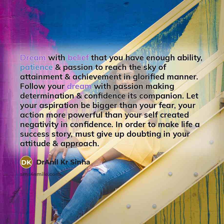 “Dream with belief that you have enough ability, patience & passion to reach the sky of attainment & achievement in glorified manner. Follow your dream with passion making determination & confidence its companion. Let your aspiration be bigger than your fear, your action more powerful than your…” quote by DrAnil Kr Sinha