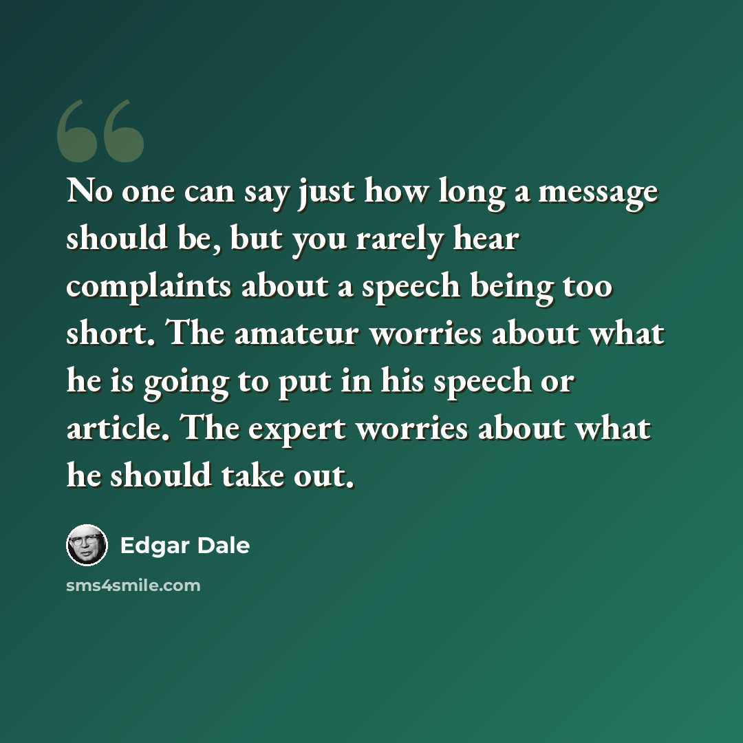 “No one can say just how long a message should be, but you rarely hear complaints about a speech being too short. The amateur worries about what he is going to put in his speech or article. The expert worries about what he should take out.” quote by Edgar Dale