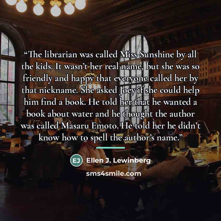 “The librarian was called Miss Sunshine by all the kids. It wasn’t her real name, but she was so friendly and happy that everyone called her by that nickname. She asked Joey if she could help him find a book. He told her that he wanted a book about water and he thought the author was called Masaru…” quote by Ellen J. Lewinberg
