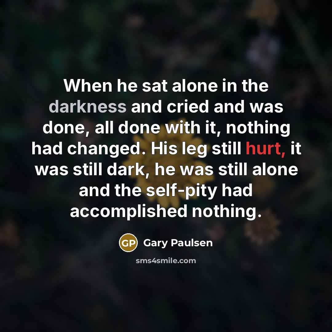 “When he sat alone in the darkness and cried and was done, all done with it, nothing had changed. His leg still hurt, it was still dark, he was still alone and the self-pity had accomplished nothing.” quote by Gary Paulsen