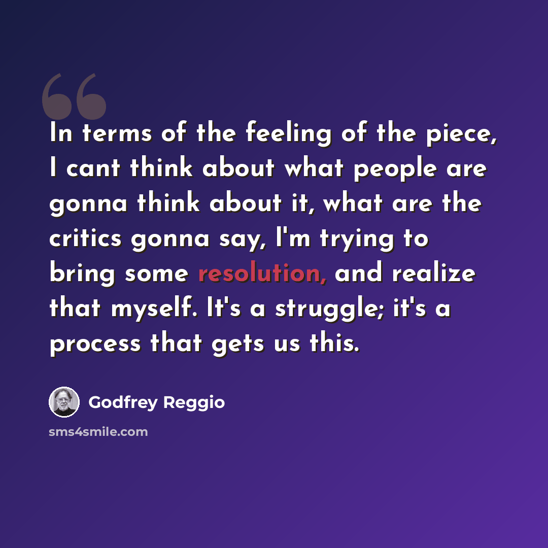 “In terms of the feeling of the piece, I cant think about what people are gonna think about it, what are the critics gonna say, I'm trying to bring some resolution, and realize that myself. It's a struggle; it's a process that gets us this.” quote by Godfrey Reggio