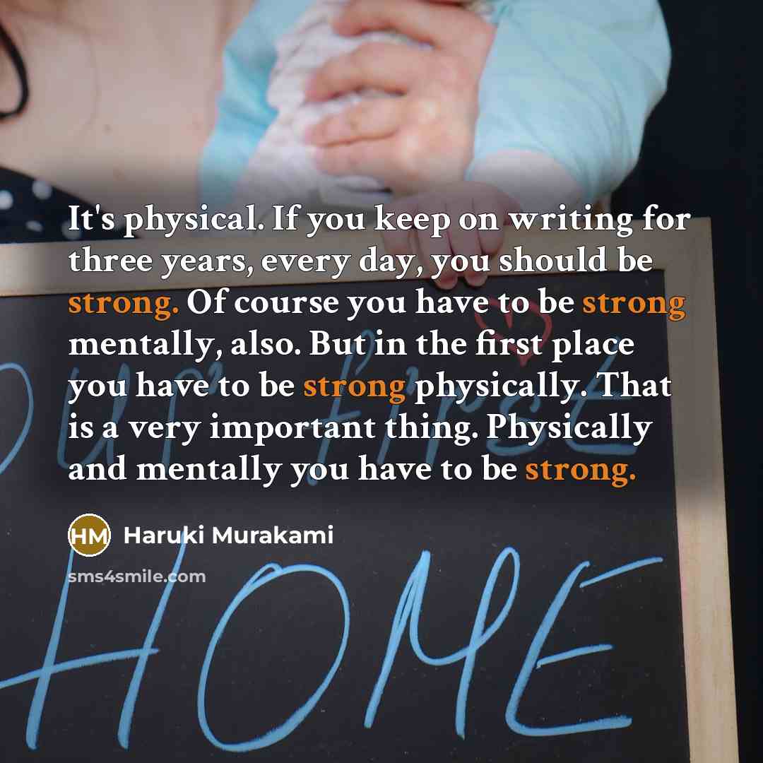 “It's physical. If you keep on writing for three years, every day, you should be strong. Of course you have to be strong mentally, also. But in the first place you have to be strong physically. That is a very important thing. Physically and mentally you have to be strong.” quote by Haruki Murakami