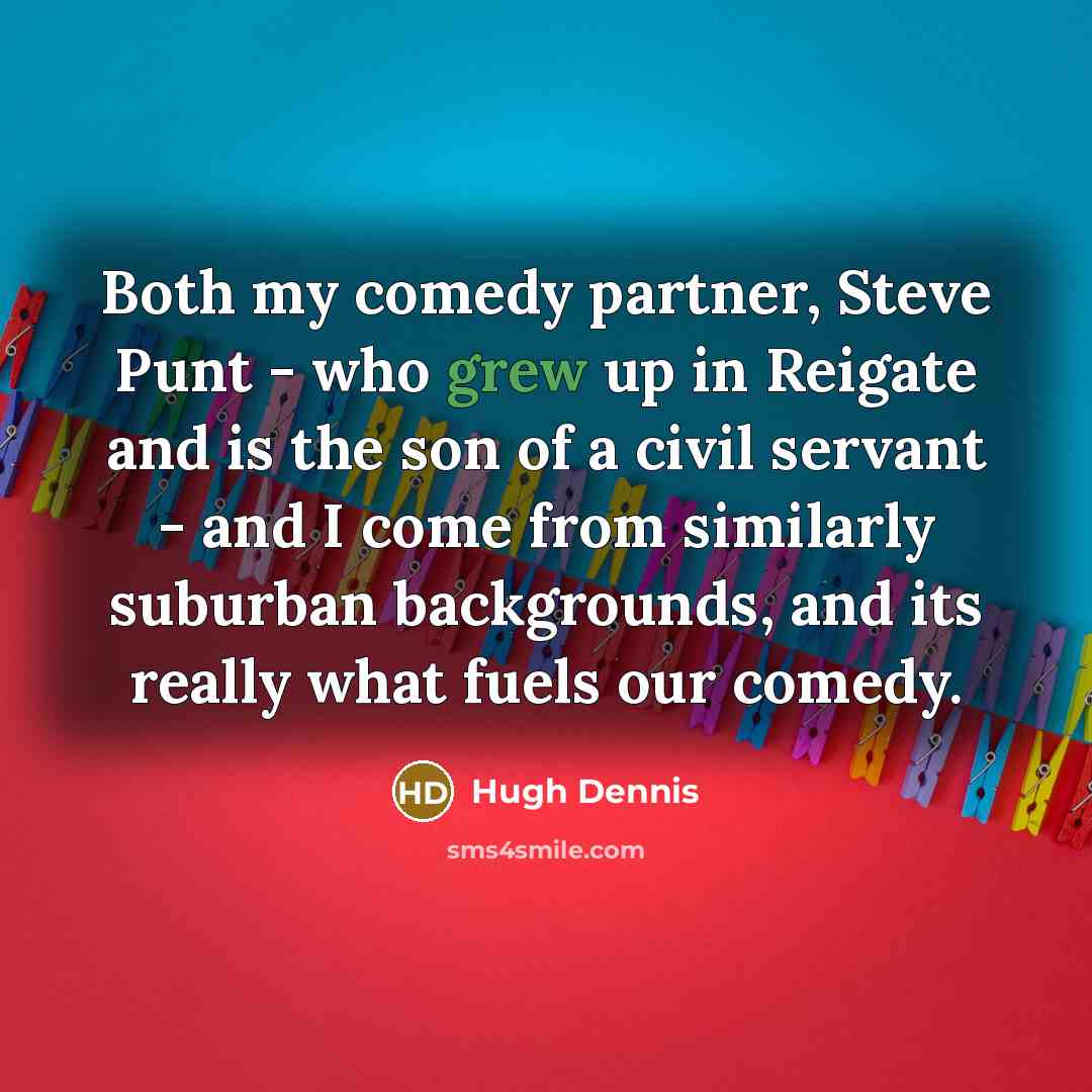 “Both my comedy partner, Steve Punt - who grew up in Reigate and is the son of a civil servant - and I come from similarly suburban backgrounds, and its really what fuels our comedy.” quote by Hugh Dennis