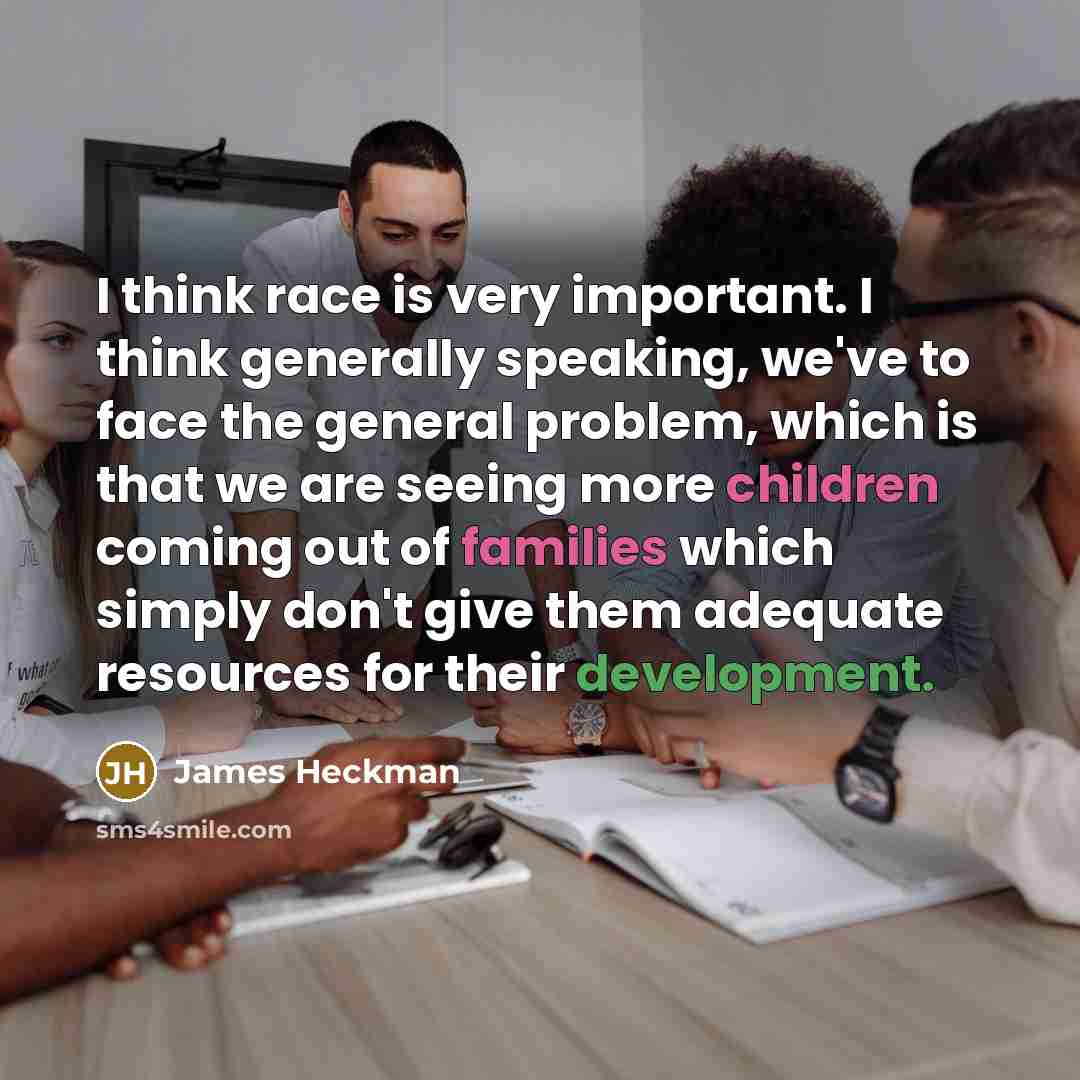 “I think race is very important. I think generally speaking, we've to face the general problem, which is that we are seeing more children coming out of families which simply don't give them adequate resources for their development.” quote by James Heckman
