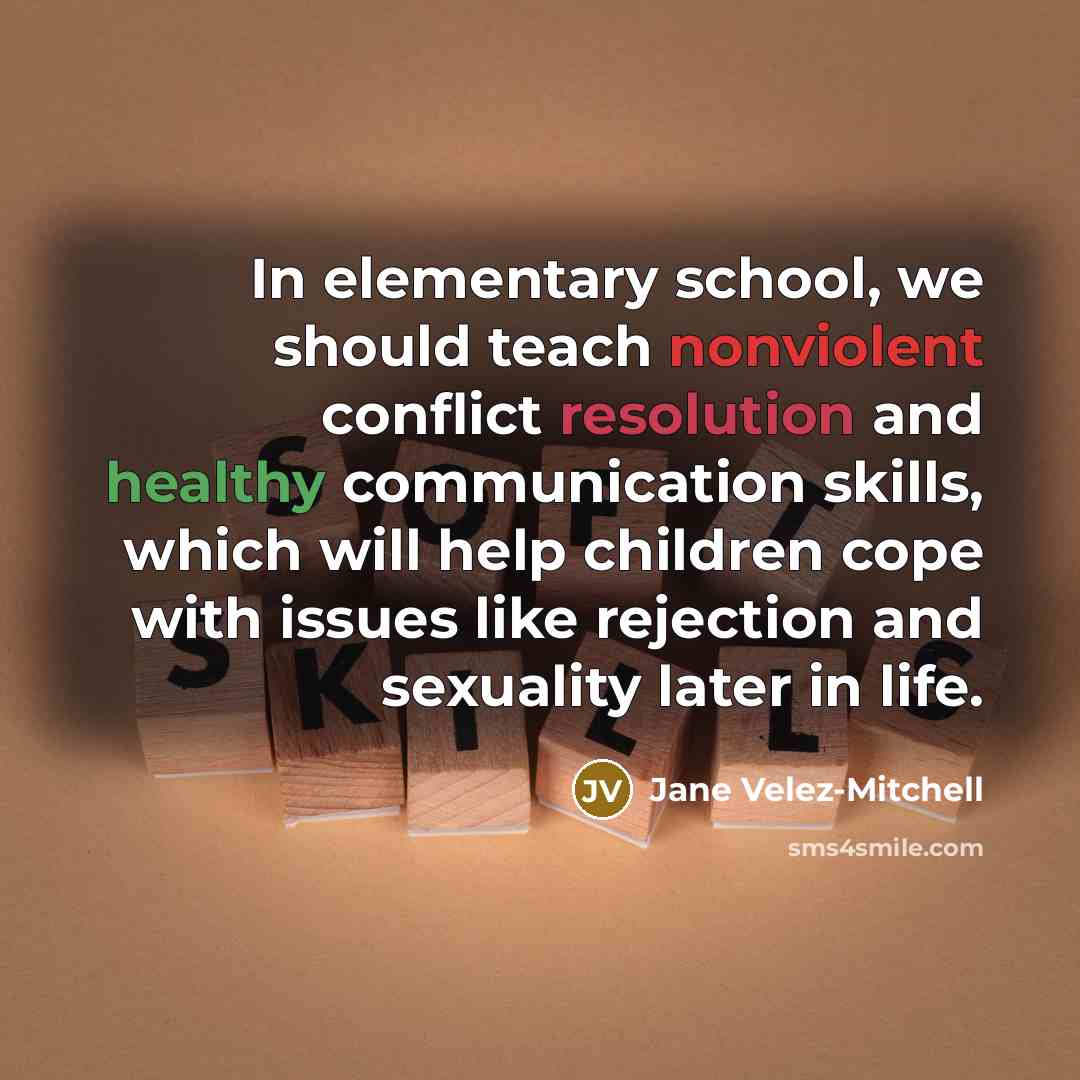 “In elementary school, we should teach nonviolent conflict resolution and healthy communication skills, which will help children cope with issues like rejection and sexuality later in life.” quote by Jane Velez-Mitchell