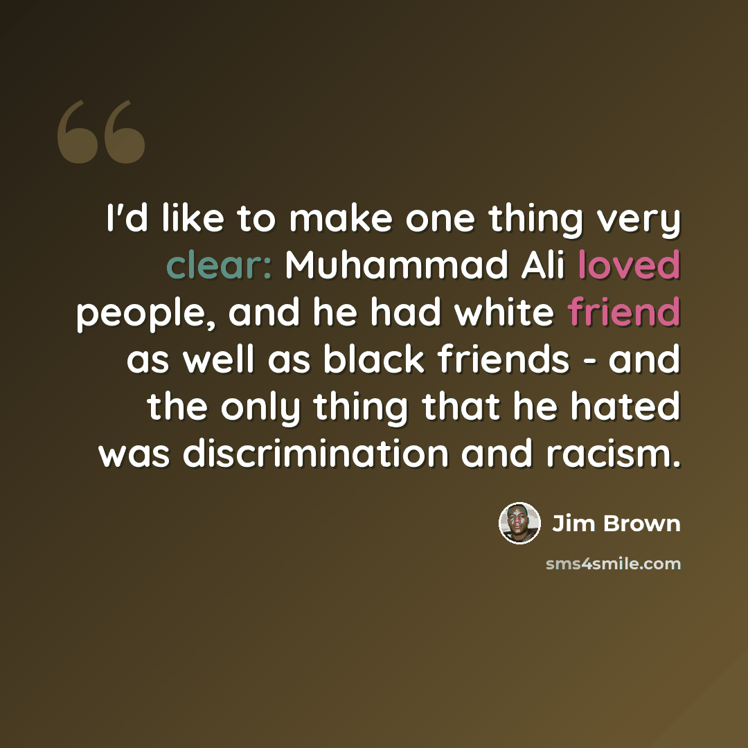 “I'd like to make one thing very clear: Muhammad Ali loved people, and he had white friend as well as black friends - and the only thing that he hated was discrimination and racism.” quote by Jim Brown