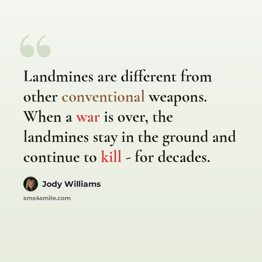 “Landmines are different from other conventional weapons. When a war is over, the landmines stay in the ground and continue to kill - for decades.” quote by Jody Williams