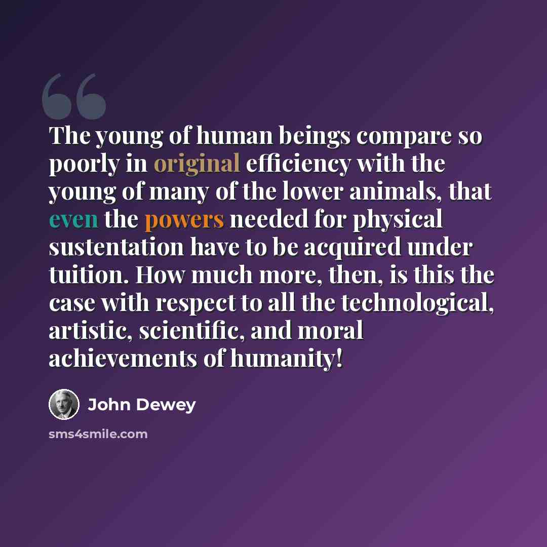 “The young of human beings compare so poorly in original efficiency with the young of many of the lower animals, that even the powers needed for physical sustentation have to be acquired under tuition. How much more, then, is this the case with respect to all the technological, artistic…” quote by John Dewey