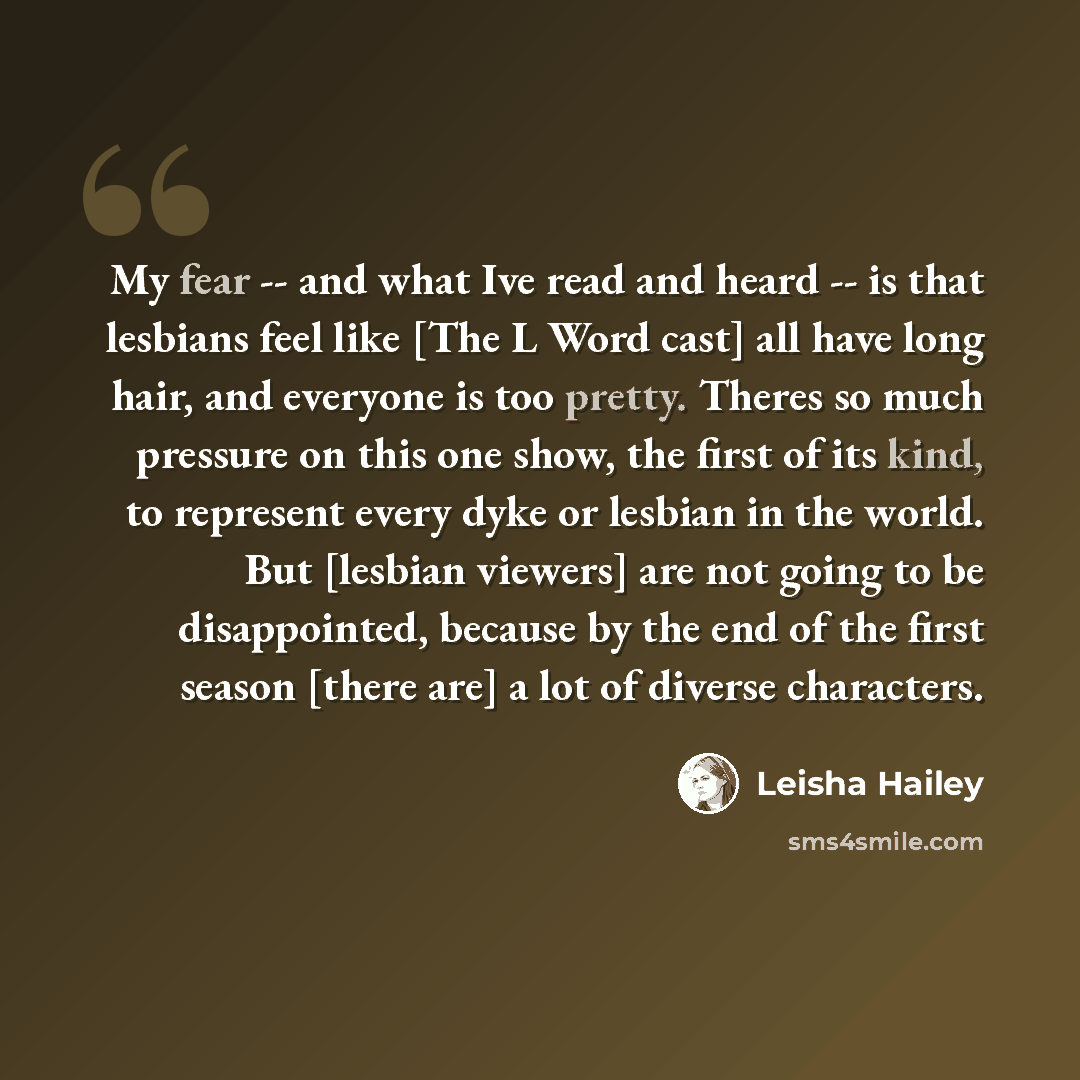 “My fear -- and what Ive read and heard -- is that lesbians feel like [The L Word cast] all have long hair, and everyone is too pretty. Theres so much pressure on this one show, the first of its kind, to represent every dyke or lesbian in the world. But [lesbian viewers] are not going to be…” quote by Leisha Hailey