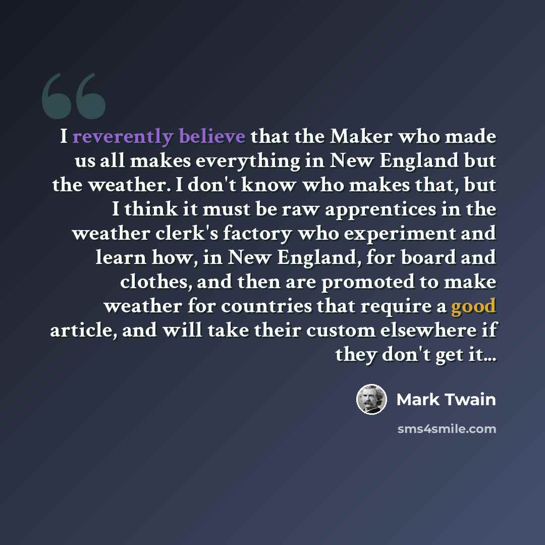 “I reverently believe that the Maker who made us all makes everything in New England but the weather. I don't know who makes that, but I think it must be raw apprentices in the weather clerk's factory who experiment and learn how, in New England, for board and clothes, and then are promoted to make…” quote by Mark Twain